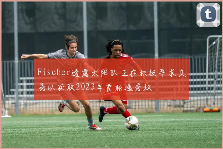Fischer透露太阳队正在积极寻求交易以获取2023年首轮选秀权