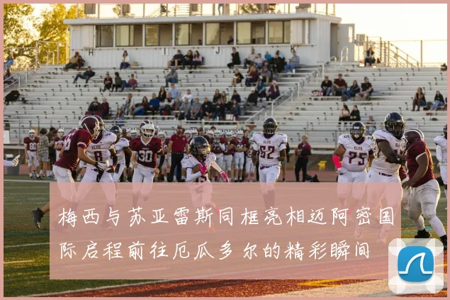 梅西与苏亚雷斯同框亮相迈阿密国际启程前往厄瓜多尔的精彩瞬间