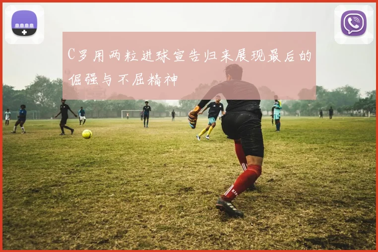 C罗用两粒进球宣告归来展现最后的倔强与不屈精神