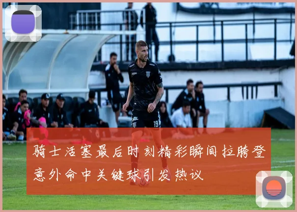 骑士活塞最后时刻精彩瞬间拉胯登意外命中关键球引发热议