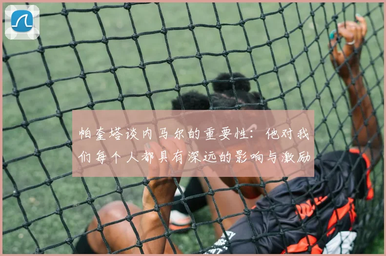 帕奎塔谈内马尔的重要性：他对我们每个人都具有深远的影响与激励