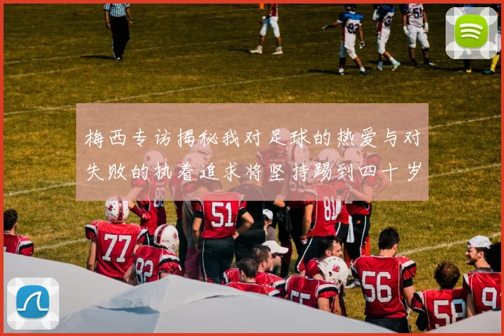 梅西专访揭秘我对足球的热爱与对失败的执着追求将坚持踢到四十岁
