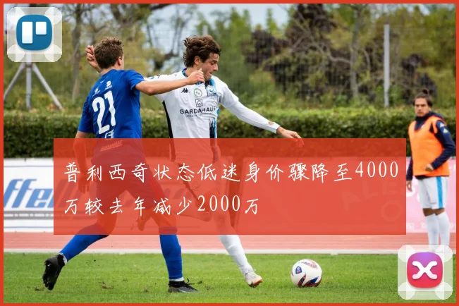 普利西奇状态低迷身价骤降至4000万较去年减少2000万
