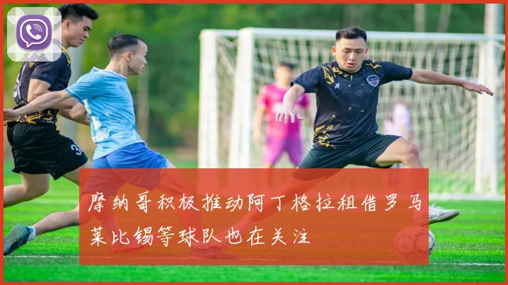 摩纳哥积极推动阿丁格拉租借罗马莱比锡等球队也在关注