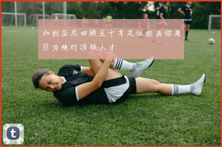 加利亚尼回顾五十年足坛经历称老贝为绝对顶级人才