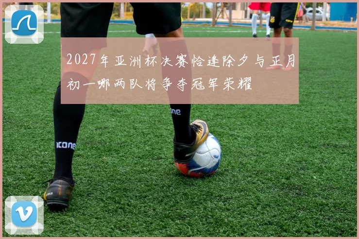 2027年亚洲杯决赛恰逢除夕与正月初一哪两队将争夺冠军荣耀