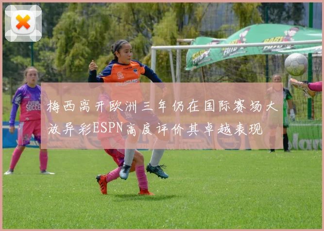 梅西离开欧洲三年仍在国际赛场大放异彩ESPN高度评价其卓越表现
