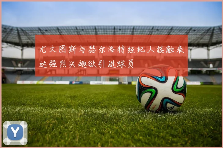 尤文图斯与瑟尔洛特经纪人接触表达强烈兴趣欲引进球员