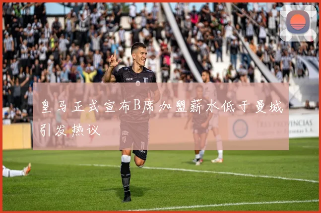 皇马正式宣布B席加盟薪水低于曼城引发热议