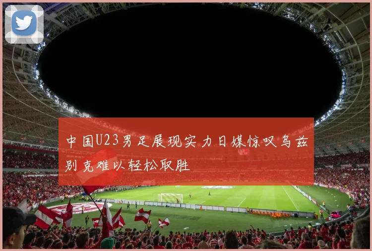 中国U23男足展现实力日媒惊叹乌兹别克难以轻松取胜