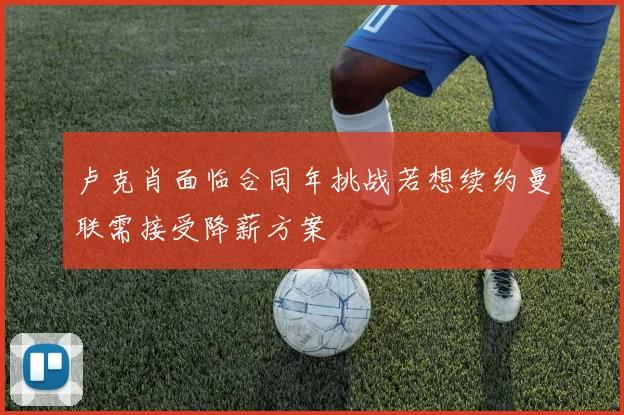 卢克肖面临合同年挑战若想续约曼联需接受降薪方案