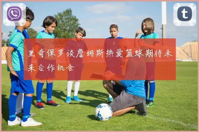 里奇保罗谈詹姆斯热爱篮球期待未来合作机会
