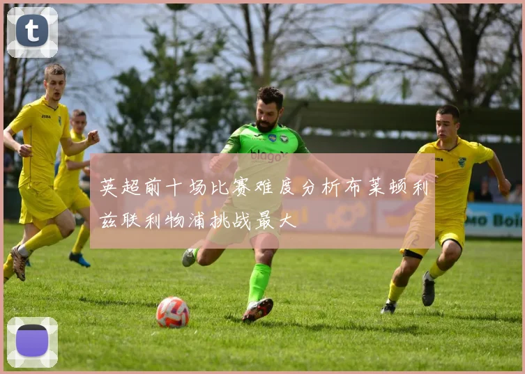 英超前十场比赛难度分析布莱顿利兹联利物浦挑战最大