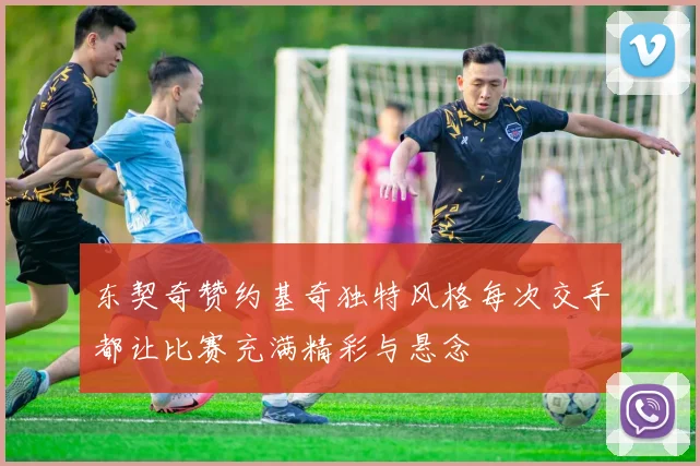 东契奇赞约基奇独特风格每次交手都让比赛充满精彩与悬念
