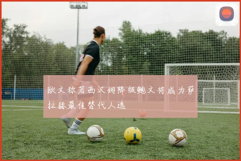 欧文称若西汉姆降级鲍文将成为萨拉赫最佳替代人选