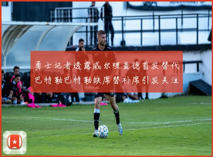 勇士记者透露威尔理查德首发替代巴特勒巴特勒缺席替补席引发关注