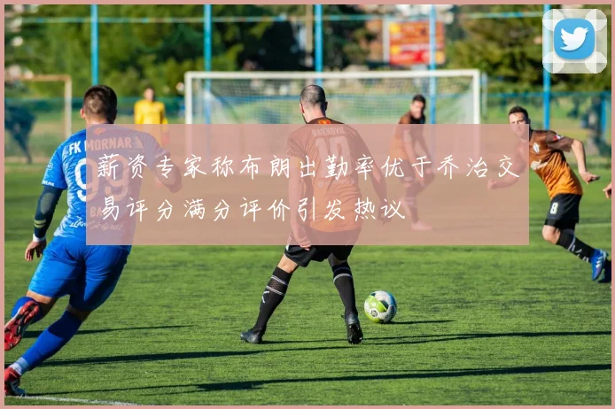 薪资专家称布朗出勤率优于乔治交易评分满分评价引发热议