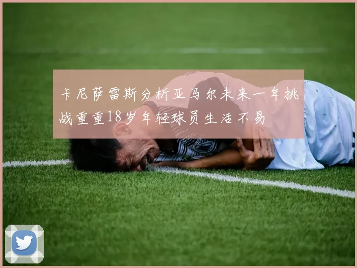 卡尼萨雷斯分析亚马尔未来一年挑战重重18岁年轻球员生活不易