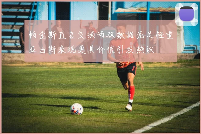 帕金斯直言艾顿两双数据无足轻重亚当斯表现更具价值引发热议
