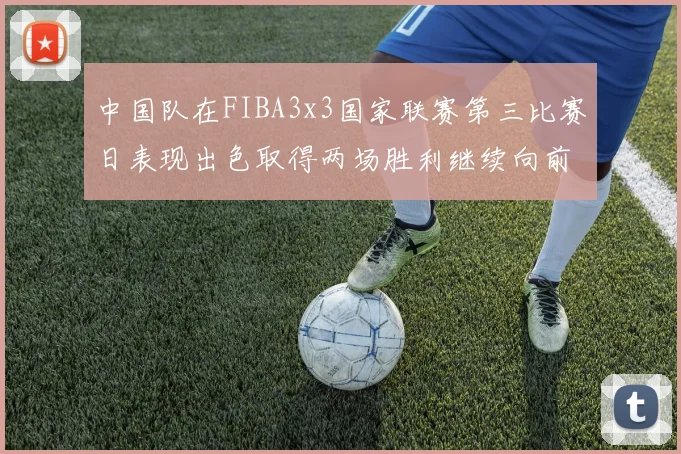 中国队在FIBA3x3国家联赛第三比赛日表现出色取得两场胜利继续向前迈进