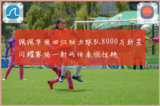 佩佩华丽回归助力球队8000万新星闪耀赛场一射两传表现惊艳