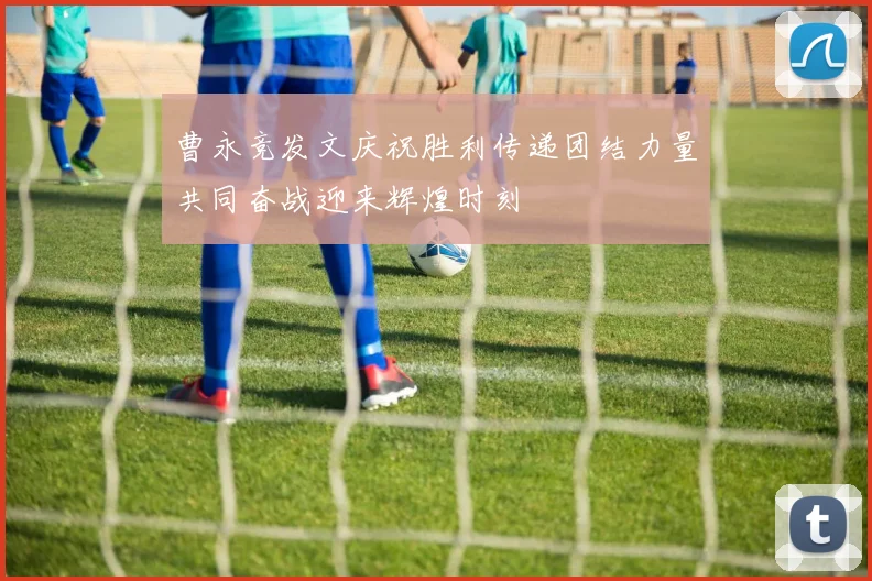 曹永竞发文庆祝胜利传递团结力量共同奋战迎来辉煌时刻