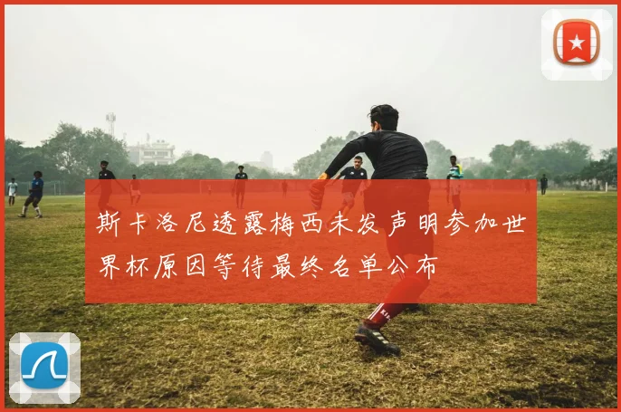 斯卡洛尼透露梅西未发声明参加世界杯原因等待最终名单公布
