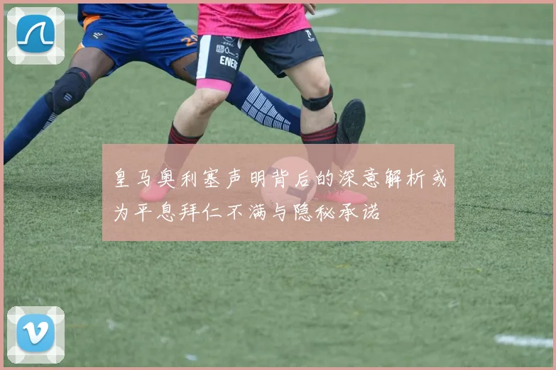 皇马奥利塞声明背后的深意解析或为平息拜仁不满与隐秘承诺