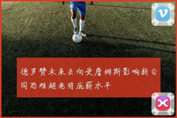 德罗赞未来去向受詹姆斯影响新合同恐难超老将底薪水平