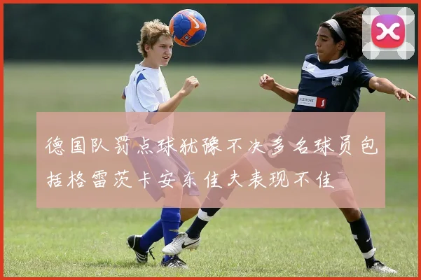 德国队罚点球犹豫不决多名球员包括格雷茨卡安东佳夫表现不佳