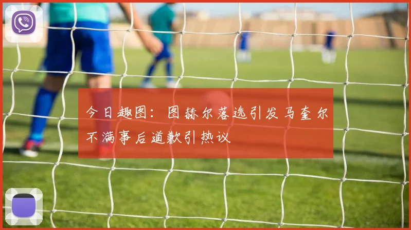 今日趣图：图赫尔落选引发马奎尔不满事后道歉引热议